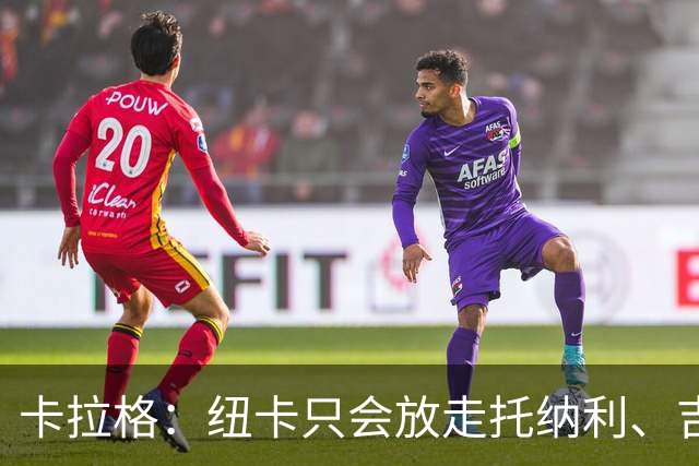 卡拉格：纽卡只会放走托纳利、吉马良斯中的一人，要看谁卖价更高