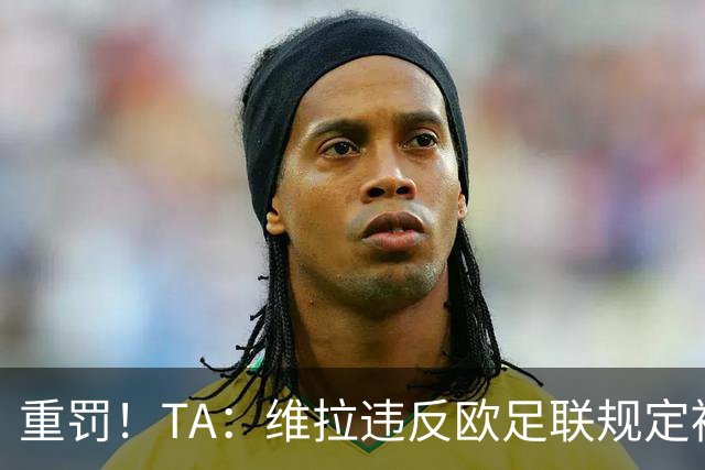 重罚！TA：维拉违反欧足联规定被罚2250万欧，但只需先付750万欧
