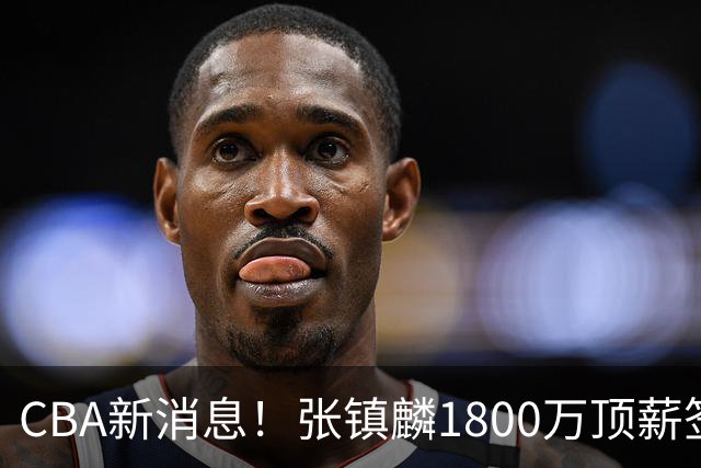 CBA新消息！张镇麟1800万顶薪签约，范子铭主动申请交易加盟劲旅