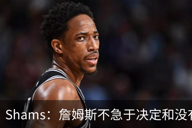 Shams：詹姆斯不急于决定&没有时间表 勇士骑士热火三队脱颖而出